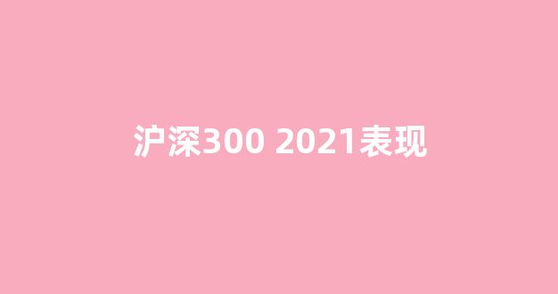 沪深300 2021表现(2021年沪深300指数)_https://www.hhem8.com_上交所_第1张